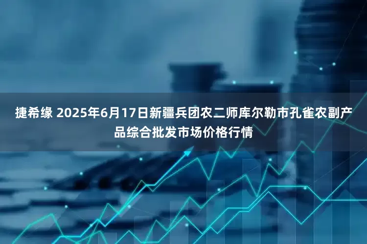 捷希缘 2025年6月17日新疆兵团农二师库尔勒市孔雀农副产品综合批发市场价格行情