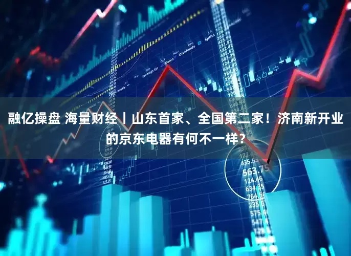 融亿操盘 海量财经丨山东首家、全国第二家！济南新开业的京东电器有何不一样？