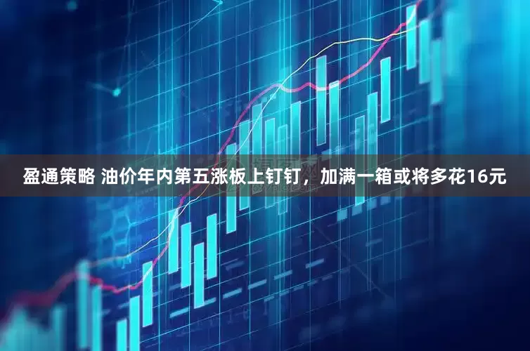 盈通策略 油价年内第五涨板上钉钉，加满一箱或将多花16元