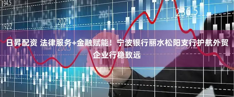 日昇配资 法律服务+金融赋能！宁波银行丽水松阳支行护航外贸企业行稳致远