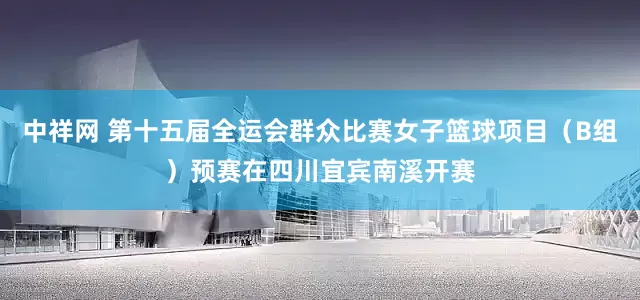 中祥网 第十五届全运会群众比赛女子篮球项目（B组）预赛在四川宜宾南溪开赛
