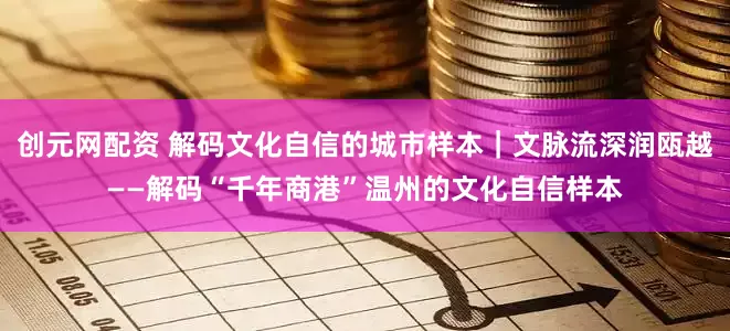 创元网配资 解码文化自信的城市样本｜文脉流深润瓯越——解码“千年商港”温州的文化自信样本