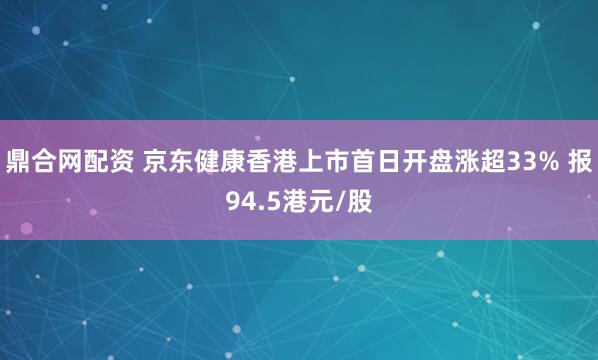 鼎合网配资 京东健康香港上市首日开盘涨超33% 报94.5港元/股