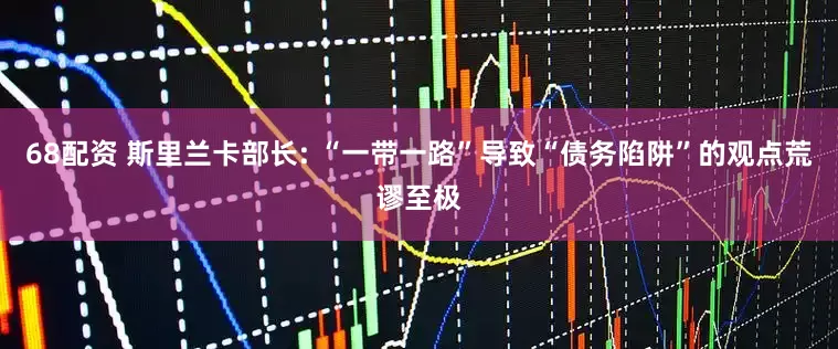 68配资 斯里兰卡部长: “一带一路”导致“债务陷阱”的观点荒谬至极