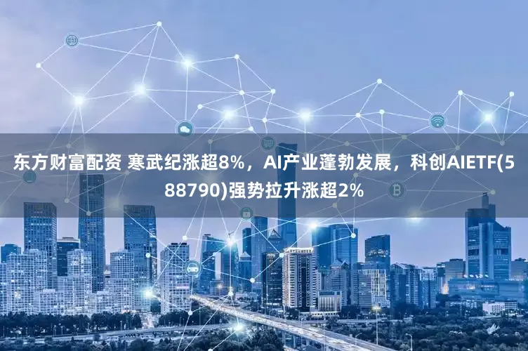 东方财富配资 寒武纪涨超8%，AI产业蓬勃发展，科创AIETF(588790)强势拉升涨超2%