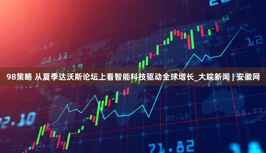 98策略 从夏季达沃斯论坛上看智能科技驱动全球增长_大皖新闻 | 安徽网