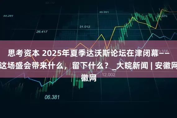 思考资本 2025年夏季达沃斯论坛在津闭幕——这场盛会带来什么，留下什么？_大皖新闻 | 安徽网