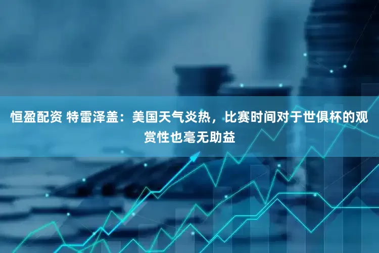 恒盈配资 特雷泽盖：美国天气炎热，比赛时间对于世俱杯的观赏性也毫无助益