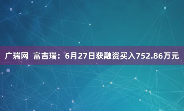 广瑞网  富吉瑞：6月27日获融资买入752.86万元