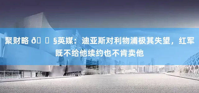 聚财略 😧英媒：迪亚斯对利物浦极其失望，红军既不给他续约也不肯卖他