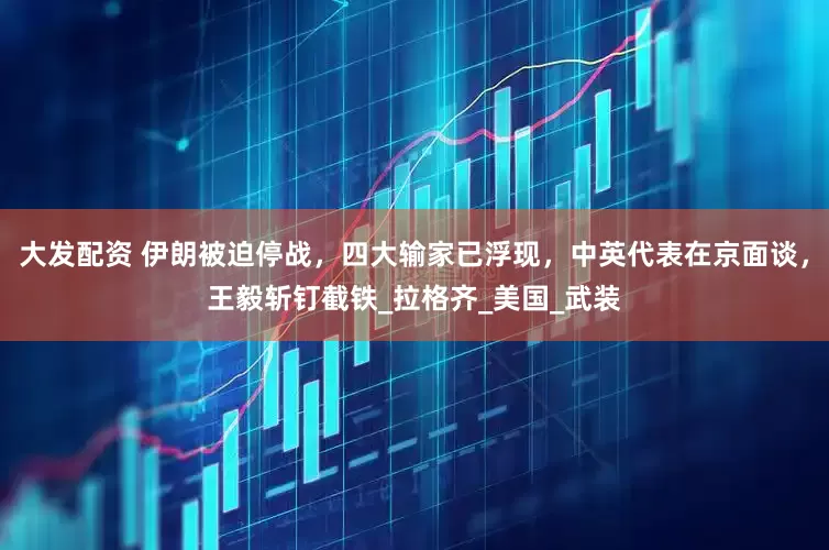 大发配资 伊朗被迫停战，四大输家已浮现，中英代表在京面谈，王毅斩钉截铁_拉格齐_美国_武装