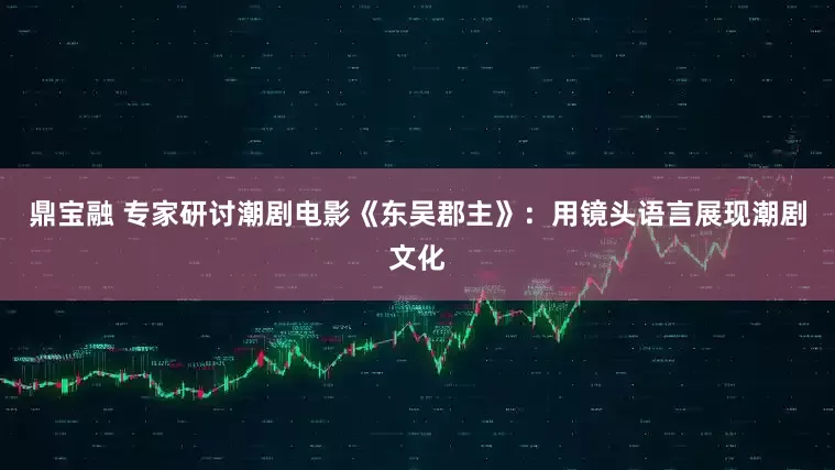 鼎宝融 专家研讨潮剧电影《东吴郡主》：用镜头语言展现潮剧文化