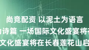 尚竞配资 以泥土为语言、以火焰为诗篇 一场国际文化盛宴将在长春莲花山启幕