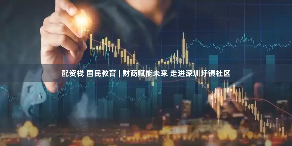 配资栈 国民教育 | 财商赋能未来 走进深圳圩镇社区