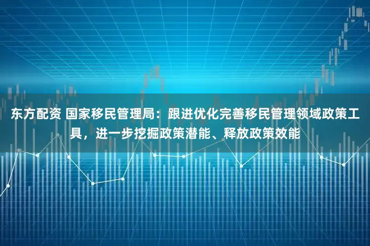 东方配资 国家移民管理局：跟进优化完善移民管理领域政策工具，进一步挖掘政策潜能、释放政策效能
