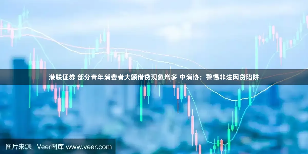 港联证券 部分青年消费者大额借贷现象增多 中消协：警惕非法网贷陷阱