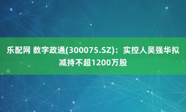 乐配网 数字政通(300075.SZ)：实控人吴强华拟减持不超1200万股
