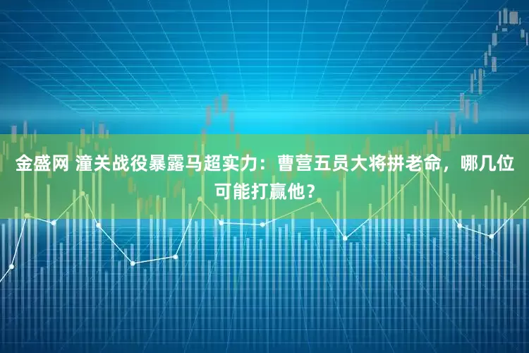 金盛网 潼关战役暴露马超实力：曹营五员大将拼老命，哪几位可能打赢他？