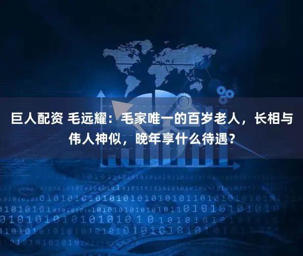 巨人配资 毛远耀：毛家唯一的百岁老人，长相与伟人神似，晚年享什么待遇？