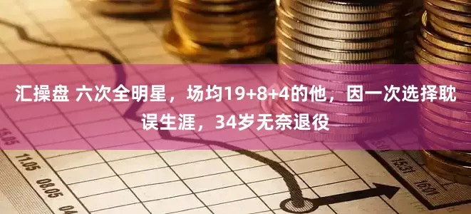 汇操盘 六次全明星，场均19+8+4的他，因一次选择耽误生涯，34岁无奈退役