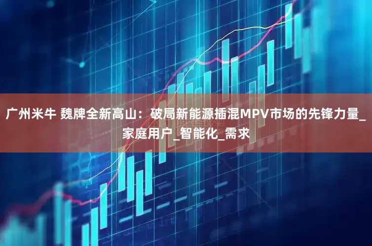 广州米牛 魏牌全新高山：破局新能源插混MPV市场的先锋力量_家庭用户_智能化_需求