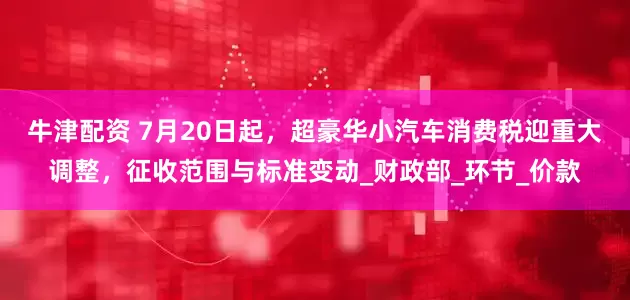 牛津配资 7月20日起，超豪华小汽车消费税迎重大调整，征收范围与标准变动_财政部_环节_价款