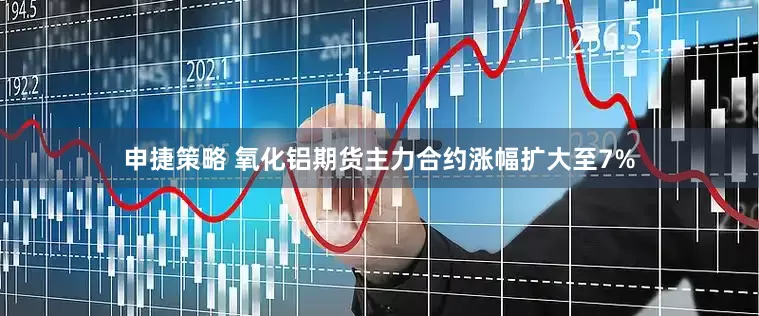 申捷策略 氧化铝期货主力合约涨幅扩大至7%