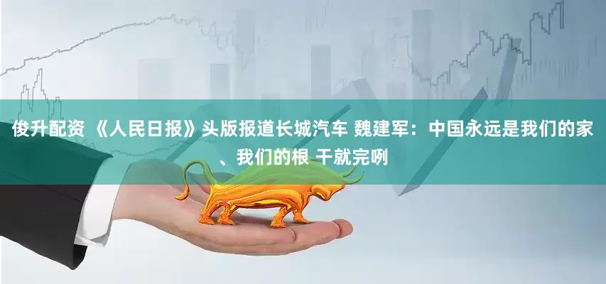 俊升配资 《人民日报》头版报道长城汽车 魏建军：中国永远是我们的家、我们的根 干就完咧