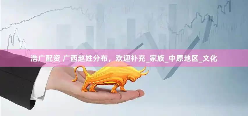 浩广配资 广西赵姓分布，欢迎补充_家族_中原地区_文化