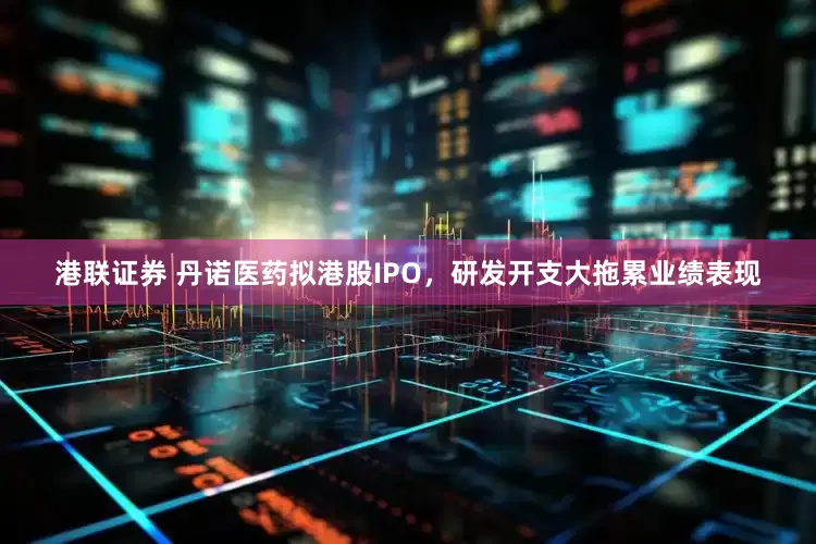 港联证券 丹诺医药拟港股IPO，研发开支大拖累业绩表现