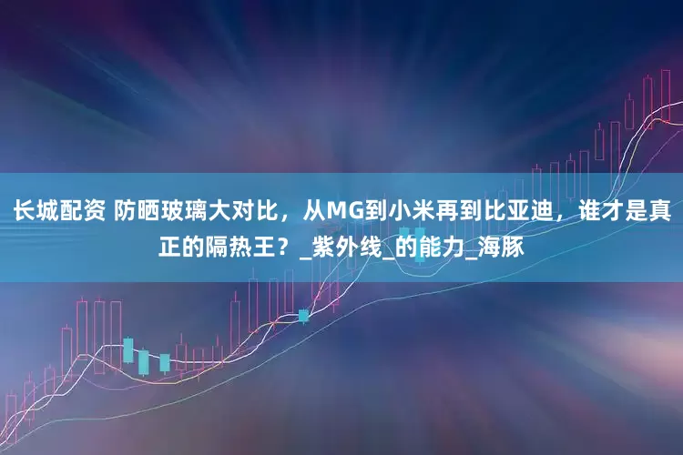长城配资 防晒玻璃大对比，从MG到小米再到比亚迪，谁才是真正的隔热王？_紫外线_的能力_海豚