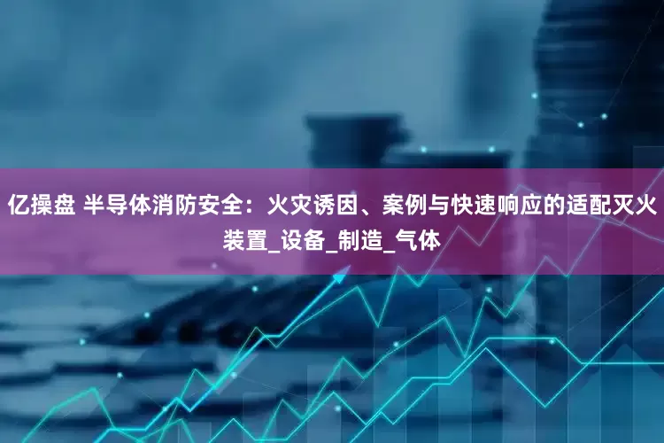 亿操盘 半导体消防安全：火灾诱因、案例与快速响应的适配灭火装置_设备_制造_气体