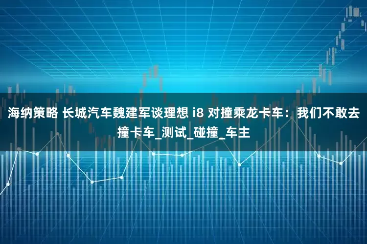 海纳策略 长城汽车魏建军谈理想 i8 对撞乘龙卡车：我们不敢去撞卡车_测试_碰撞_车主