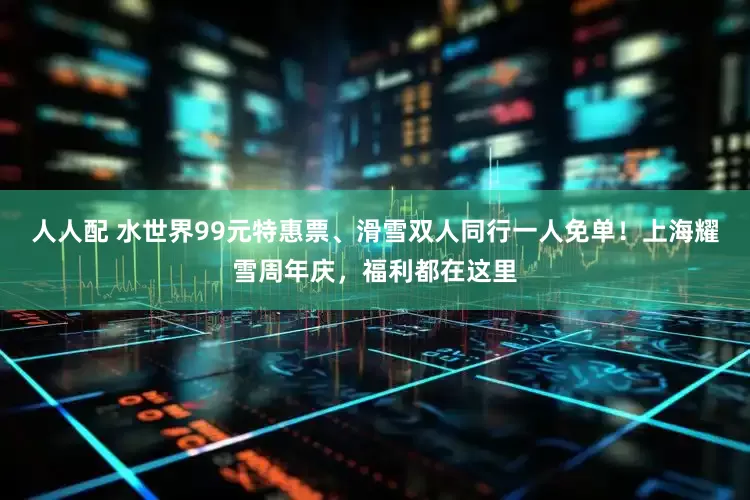 人人配 水世界99元特惠票、滑雪双人同行一人免单！上海耀雪周年庆，福利都在这里