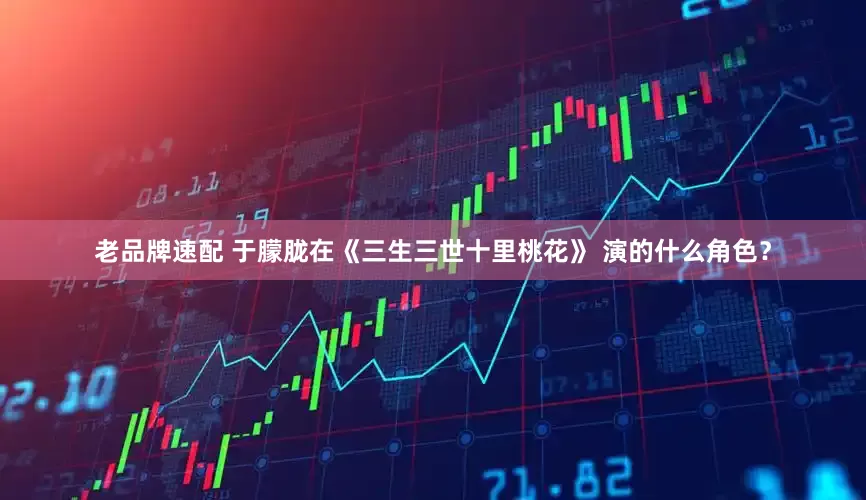老品牌速配 于朦胧在《三生三世十里桃花》 演的什么角色？