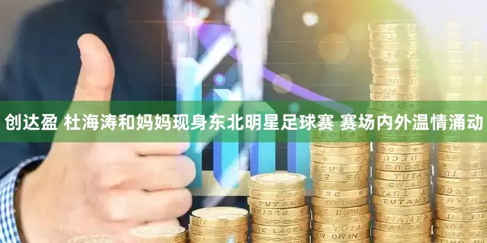 创达盈 杜海涛和妈妈现身东北明星足球赛 赛场内外温情涌动