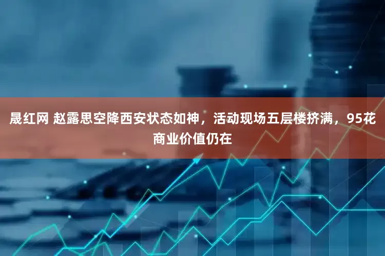 晟红网 赵露思空降西安状态如神，活动现场五层楼挤满，95花商业价值仍在