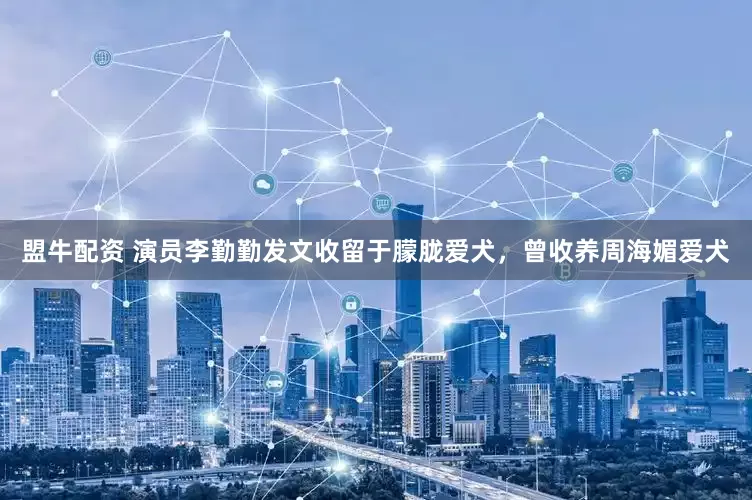 盟牛配资 演员李勤勤发文收留于朦胧爱犬，曾收养周海媚爱犬