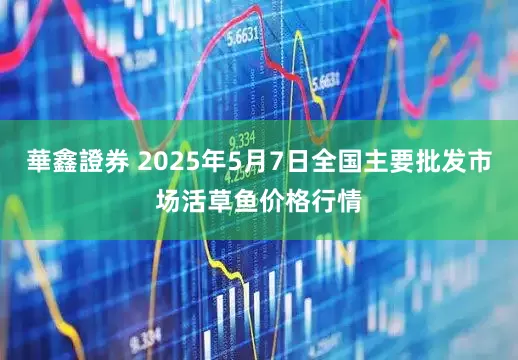 華鑫證券 2025年5月7日全国主要批发市场活草鱼价格行情