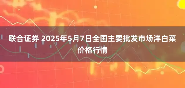 联合证券 2025年5月7日全国主要批发市场洋白菜价格行情