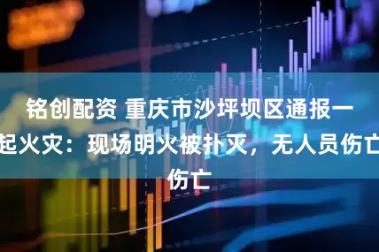 铭创配资 重庆市沙坪坝区通报一起火灾：现场明火被扑灭，无人员伤亡