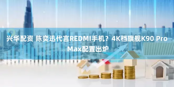 兴华配资 陈奕迅代言REDMI手机？4K档旗舰K90 Pro Max配置出炉