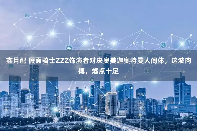 鑫月配 假面骑士ZZZ饰演者对决奥美迦奥特曼人间体，这波肉搏，燃点十足