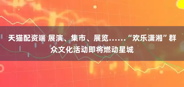 天猫配资端 展演、集市、展览……“欢乐潇湘”群众文化活动即将燃动星城