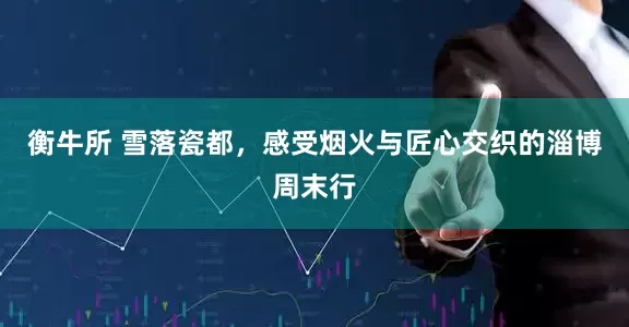 衡牛所 雪落瓷都，感受烟火与匠心交织的淄博周末行