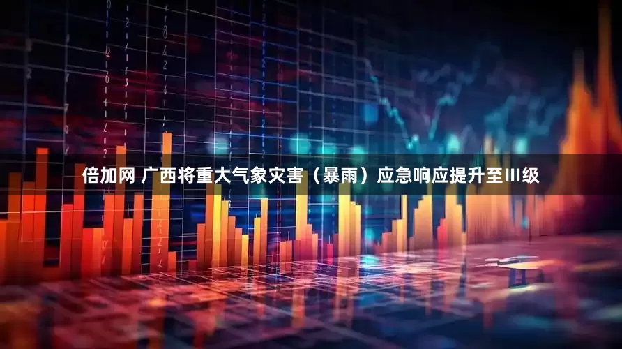 倍加网 广西将重大气象灾害（暴雨）应急响应提升至Ⅲ级
